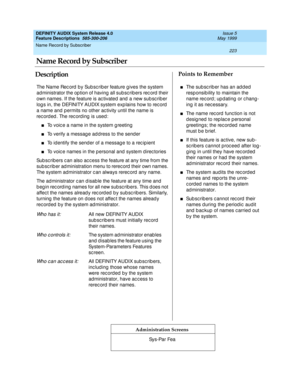 Page 243Name Record by Subscriber 
223  
DEFINITY AUDIX System Release 4.0
Feature Descriptions  585-300-206 Issue 5
May 1999
DescriptionPoints to Remember
Administration Screens
The Name Rec ord  b y Sub sc rib er feature g ives the system 
administrator the option of having all subscribers rec ord their 
own names. If the feature is ac tivated  and  a new sub sc rib er 
log s in, the DEFINITY AUDIX system exp lains how to rec ord  
a name and  p ermits no other ac tivity until the name is 
rec ord ed . The rec...