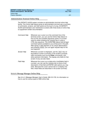 Page 251DEFINITY AUDIX System Release 4.0
Feature Descriptions  585-300-206  Issue 5
May 1999
Online Help 
231 Feature Operation 
Administration Terminal Online Help
The DEFINITY AUDIX system inc lud es an ad ministration terminal online help  
fac ility. This Online Help  feature g ives an ad ministration terminal user a summary 
of c ommand s, sc reens, and  field  op tions at the touc h of a key. All DEFINITY 
AUDIX ad ministration and maintenanc e sc reens offer three levels of online help  
to sup p lement...