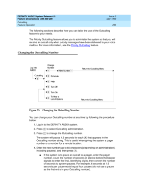 Page 256DEFINITY AUDIX System Release 4.0
Feature Descriptions  585-300-206  Issue 5
May 1999
Outcalling 
236 Feature Operation 
The following sec tions d esc rib e how you c an tailor the use of the Outc alling  
feature to your needs. 
The Priority Outc alling  feature allows you to administer the system so that you will 
rec eive an outc all only when 
priority messag es have b een d elivered  to your voice 
mailb ox. For more information, see the Priority Outc alling
 feature. 
Changing the Outcalling...