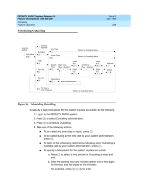 Page 258DEFINITY AUDIX System Release 4.0
Feature Descriptions  585-300-206  Issue 5
May 1999
Outcalling 
238 Feature Operation 
Scheduling Outcalling
Figure 36. Scheduling Outcalling
To spec ify a d aily time p eriod  for the system to p lac e an outc all, d o the following : 
1. Log  in to the DEFINITY AUDIX system. 
2. Press   to select Outcalling  ad ministration. 
3. Press   to sc hed ule Outc alling .
4. Take one of the following actions: 
nTo b e c alled any time (d ay or nig ht), p ress  .
nTo b e c...