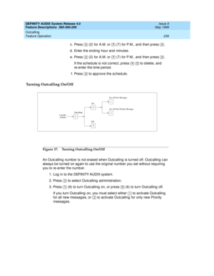 Page 259DEFINITY AUDIX System Release 4.0
Feature Descriptions  585-300-206  Issue 5
May 1999
Outcalling 
239 Feature Operation 
c . Press   (2) for A.M. or   (7) for P.M., and  then p ress  .
d . Enter the end ing hour and  minutes. 
e. Press   (2) for A.M. or   (7) for P.M., and  then p ress  .
If the sc hed ule is not c orrec t, p ress     to d elete, and  
re-enter the time p eriod . 
f. Press   to app rove the sc hedule. 
Turning Outcalling On/Off
Figure 37. Turning Outcalling On/Off
An Outc alling  numb er...