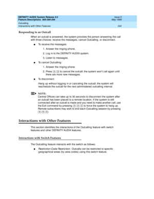 Page 260DEFINITY AUDIX System Release 4.0
Feature Descriptions  585-300-206  Issue 5
May 1999
Outcalling 
240 Interactions with Other Features 
Responding to an Outcall
When an outc all is answered , the system p rovid es the p erson answering  the c all 
with three c hoic es: rec eive the messag es, c anc el Outc alling , or d isc onnec t. 
nTo rec eive the messag es: 
1. Answer the ring ing  p hone. 
2. Log  in to the DEFINITY AUDIX system. 
3. Listen to messag es. 
nTo c anc el Outc alling : 
1. Answer the...