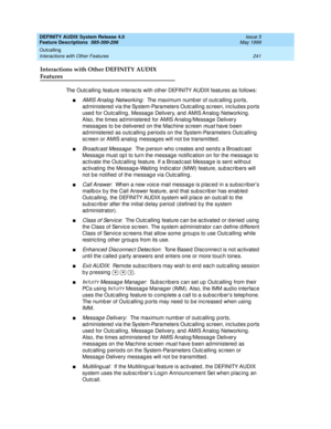 Page 261DEFINITY AUDIX System Release 4.0
Feature Descriptions  585-300-206  Issue 5
May 1999
Outcalling 
241 Interactions with Other Features 
Interactions with Other DEFINITY AUDIX 
Features
The Outc alling feature interac ts with other DEFINITY AUDIX features as follows: 
nAMIS Analog  Networking:  The maximum numb er of outc alling ports, 
ad ministered  via the System-Parameters Outc alling  sc reen, inc lud es p orts 
used  for Outc alling , Message Delivery, and  AMIS Analog  Networking . 
Also, the times...