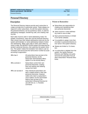 Page 263Personal Directory 
243  
DEFINITY AUDIX System Release 4.0
Feature Descriptions  585-300-206 Issue 5
May 1999
DescriptionPoints to Remember
Administration Screens
The Personal Direc tory feature p ermits eac h sub sc rib er to 
c reate a p rivate list of c ustomized  names. These 
aliases cor-
resp ond  to other subsc ribers. As with the system d irec tory, 
the p ersonal d irec tory c an b e q ueried by name, or used  for 
add ressing  messag es, transferring  c alls, and c reating  mail-
ing  lists....