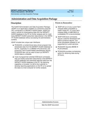 Page 29Administration and Data Acquisition Package 
9  
DEFINITY AUDIX System Release 4.0
Feature Descriptions  585-300-206 Issue 5
May 1999
DescriptionPoints to Remember
Administration Screens
The AUDIX Ad ministration and  Data Ac q uisition Pac kag e 
(ADAP) is an ap p lic ation installed  on a p ersonal c omp uter 
(PC) c onnec ted  to a DEFINITY AUDIX system. ADAP p ro-
vid es a vehic le for d ownload ing  d ata from the DEFINITY 
AUDIX d atab ase to the PC for further analysis and  for mod i-
fying...