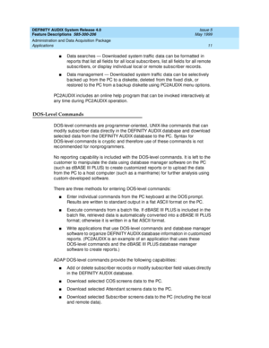 Page 31DEFINITY AUDIX System Release 4.0
Feature Descriptions  585-300-206  Issue 5
May 1999
Administration and Data Acquisition Package 
11 Applications 
nData searc hes — Download ed  system traffic  d ata c an b e formatted  in 
rep orts that list all field s for all loc al subsc rib ers, list all field s for all remote 
sub sc rib ers, or d isp lay ind ivid ual loc al or remote sub sc rib er rec ords. 
nData manag ement — Download ed  system traffic  d ata c an b e selec tively 
b ac ked  up from the PC to...