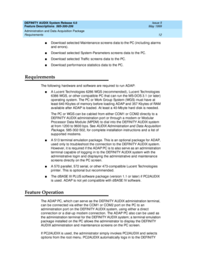 Page 32DEFINITY AUDIX System Release 4.0
Feature Descriptions  585-300-206  Issue 5
May 1999
Administration and Data Acquisition Package 
12 Requirements 
nDownload  selec ted  Maintenanc e sc reens d ata to the PC (inc lud ing  alarms 
and  errors). 
nDownload  selec ted  System-Parameters sc reens d ata to the PC. 
nDownload  selec ted  Traffic  sc reens d ata to the PC. 
nDownload  p erformanc e statistic s d ata to the PC. 
Requirements
The following hard ware and  software are req uired  to run ADAP: 
nA...