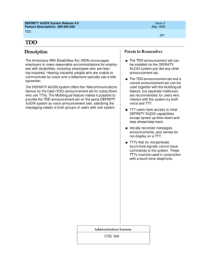 Page 311TDD 
291  
DEFINITY AUDIX System Release 4.0
Feature Descriptions  585-300-206 Issue 5
May 1999
DescriptionPoints to Remember
Administration Screens
The Americ ans With Disab ilities Ac t (ADA) enc ourag es 
emp loyers to make reasonab le ac c ommod ations for emp loy-
ees with d isab ilities, inc lud ing  emp loyees who are hear-
ing -impaired . Hearing -imp aired  p eople who are unab le to 
c ommunic ate b y voic e over a telep hone typ ic ally use a tele-
typ ewriter.
The DEFINITY AUDIX system offers...