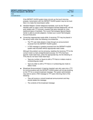 Page 314DEFINITY AUDIX System Release 4.0
Feature Descriptions  585-300-206  Issue 5
May 1999
TDD 
294 Considerations 
If the DEFINITY AUDIX system d oes not pic k up  the touc h-tone key 
p resses, transmission with the DEFINITY AUDIX system may b e too loud. 
Dial   to make the transmission softer. 
nHandset Ad ap tor: Certain telep hone hand sets, suc h as the R-typ e 
hand set used  on many Luc ent Tec hnolog ies b usiness telep hones, will not 
work reliably with TTY ac oustic  c oup lers that were intend...