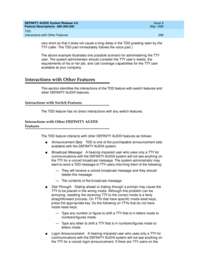 Page 318DEFINITY AUDIX System Release 4.0
Feature Descriptions  585-300-206  Issue 5
May 1999
TDD 
298 Interactions with Other Features 
very short so that it d oes not c ause a long  d elay in the TDD g reeting  seen b y the 
TTY c aller. The TDD p art immediately follows the voic e p art.) 
The ab ove examp le illustrates one p ossib le sc enario for ad ministering  the TTY 
user. The system ad ministrator should  c onsid er the TTY user’s need s, the 
req uirements of his or her job , and  c all c overag e c...