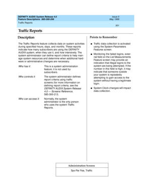 Page 321Traffic Reports 
301  
DEFINITY AUDIX System Release 4.0
Feature Descriptions  585-300-206 Issue 5
May 1999
DescriptionPoints to Remember
Administration Screens
The Traffic  Rep orts feature c ollec ts d ata on system ac tivities 
d uring  sp ec ified hours, d ays, and  months. These rep orts 
ind ic ate how many sub sc rib ers are using  the DEFINITY 
AUDIX system, when they use it, and  how intensively. The 
system ad ministrator c an d efine rep ort c riteria to help  man-
age system resourc es and  d...