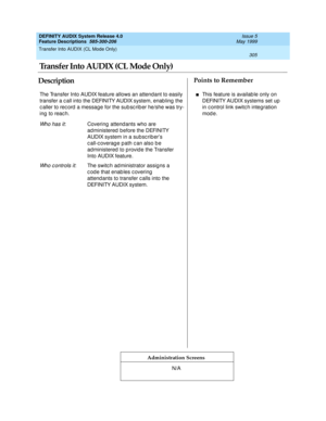 Page 325Transfer Into AUDIX (CL Mode Only) 
305  
DEFINITY AUDIX System Release 4.0
Feature Descriptions  585-300-206 Issue 5
May 1999
DescriptionPoints to Remember
Administration Screens
The Transfer Into AUDIX feature allows an attendant to easily 
transfer a c all into the DEFINITY AUDIX system, enab ling  the 
c aller to rec ord  a message for the sub sc rib er he/she was try-
ing  to reac h.
Wh o h a s i t: Covering attendants who are 
administered  b efore the DEFINITY 
AUDIX system in a subsc rib er’s 
c...