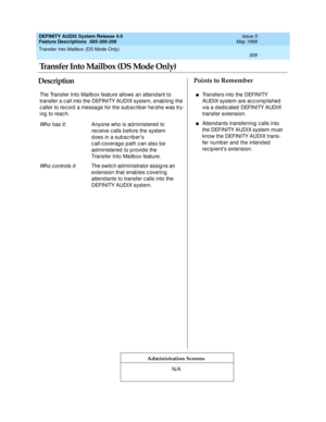 Page 329Transfer Into Mailbox (DS Mode Only) 
309  
DEFINITY AUDIX System Release 4.0
Feature Descriptions  585-300-206 Issue 5
May 1999
DescriptionPoints to Remember
Administration Screens
The Transfer Into Mailb ox feature allows an attendant to 
transfer a c all into the DEFINITY AUDIX system, enab ling  the 
c aller to rec ord  a message for the sub sc rib er he/she was try-
ing  to reac h.
Wh o h a s i t: Anyone who is ad ministered  to 
rec eive c alls b efore the system 
d oes in a sub sc rib er’s 
c...