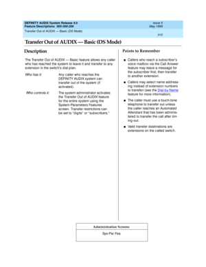 Page 335Transfer Out of AUDIX — Basic (DS Mode) 
315  
DEFINITY AUDIX System Release 4.0
Feature Descriptions  585-300-206 Issue 5
May 1999
DescriptionPoints to Remember
Administration Screens
The Transfer Out of AUDIX — Basic feature allows any c aller 
who has reac hed  the system to leave it and transfer to any 
extension in the switc h’s d ial p lan.
Wh o h a s i t: Any c aller who reac hes the 
DEFINITY AUDIX system c an 
transfer out of the system (if 
ac tivated ).
 
Who c ontrols it: The system ad...