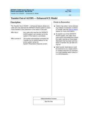 Page 339Transfer Out of AUDIX — Enhanced (CL Mode) 
319  
DEFINITY AUDIX System Release 4.0
Feature Descriptions  585-300-206 Issue 5
May 1999
DescriptionPoints to Remember
Administration Screens
The Transfer Out of AUDIX — Enhanc ed feature allows any 
c aller who has reac hed  the DEFINITY AUDIX system to leave 
it and  transfer to any extension in the switc h’s d ial p lan.
Wh o h a s i t: Any c aller who reac hes the DEFINITY 
AUDIX system c an transfer out of the 
system (if the feature is ac tivated).
Wh o...