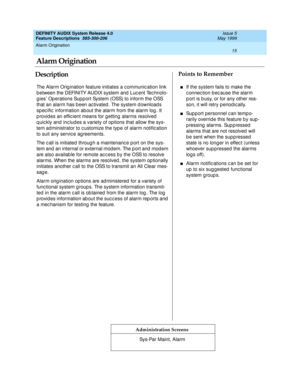 Page 35Alarm Origination 
15  
DEFINITY AUDIX System Release 4.0
Feature Descriptions  585-300-206 Issue 5
May 1999
DescriptionPoints to Remember
Administration Screens
The Alarm Orig ination feature initiates a c ommunic ation link 
b etween the DEFINITY AUDIX system and  Luc ent Tec hnolo-
g ies’ Op erations Supp ort System (OSS) to inform the OSS 
that an alarm has b een ac tivated . The system d ownload s 
sp ec ific  information ab out the alarm from the alarm log . It 
p rovid es an effic ient means for g...