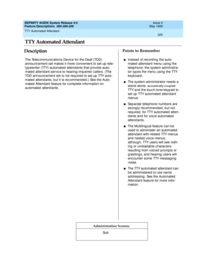 Page 345TTY Automated Attendant 
325  
DEFINITY AUDIX System Release 4.0
Feature Descriptions  585-300-206 Issue 5
May 1999
DescriptionPoints to Remember
Administration Screens
The Telec ommunic ations Devic e for the Deaf (TDD) 
announc ement set makes it more c onvenient to set up  tele-
typ ewriter (TTY) automated  attendants that p rovid e auto-
mated  attend ant servic e to hearing -imp aired  c allers. (The 
TDD announc ement set is not req uired  to set up  TTY auto-
mated  attend ants, b ut it is rec...