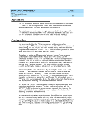 Page 346DEFINITY AUDIX System Release 4.0
Feature Descriptions  585-300-206  Issue 5
May 1999
TTY Automated Attendant 
326 Applications 
Applications
The TTY Automated  Attendant feature p rovid es automated  attend ant servic e to 
TTY users. All that hearing -imp aired  c allers need  are a stand ard  stand -alone, 
ac oustic ally-c oup led  TTY along  with a touc h-tone telep hone. 
Sep arate telep hone numb ers are strong ly rec ommended , b ut not req uired , for 
TTY automated  attend ants and  for voic e...