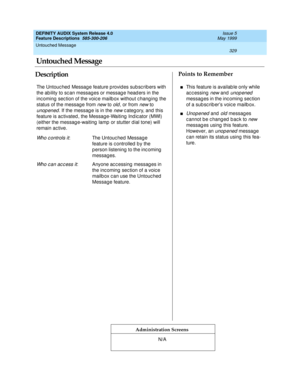 Page 349Untouched Message 
329  
DEFINITY AUDIX System Release 4.0
Feature Descriptions  585-300-206 Issue 5
May 1999
DescriptionPoints to Remember
Administration Screens
The Untouc hed  Messag e feature p rovid es sub sc rib ers with 
the ab ility to sc an messag es or messag e head ers in the 
inc oming  sec tion of the voic e mailb ox without c hang ing  the 
status of the messag e from 
new to old, or from new to 
unop ened. If the messag e is in the new c ateg ory, and  this 
feature is ac tivated , the...