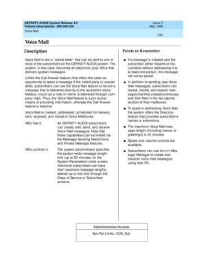 Page 353Voice Mail 
333  
DEFINITY AUDIX System Release 4.0
Feature Descriptions  585-300-206 Issue 5
May 1999
DescriptionPoints to Remember
Administration Screens
Voic e Mail is like a “ verb al letter”  that c an be sent to one or 
more of the subsc ribers on the DEFINITY AUDIX system. The 
system, in this c ase, b ec omes an elec tronic  p ost offic e that 
delivers spoken messages.
Unlike the Call Answer feature (that offers the c aller an 
opportunity to leave a message if the called party is unavail-...