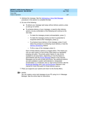Page 357DEFINITY AUDIX System Release 4.0
Feature Descriptions  585-300-206  Issue 5
May 1999
Voice Mail 
337 Feature Operation 
5. Ad d ress the messag e. See the Ad d ressing  a Voice Mail Messag e 
p roc ed ure in this sec tion to c omp lete this task. 
6. Do one of the following: 
nTo d eliver your messag e rig ht away without d elivery op tions, p ress 
 and  g o no further. 
nTo sc hed ule d elivery of your messag e, or sp ec ify other delivery 
op tions, d o any c omb ination of the following  and  c...