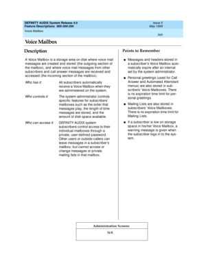 Page 365Voice Mailbox 
345  
DEFINITY AUDIX System Release 4.0
Feature Descriptions  585-300-206 Issue 5
May 1999
DescriptionPoints to Remember
Administration Screens
A Voic e Mailb ox is a storag e area on d isk where voic e mail 
messages are created and stored (the outgoing section of 
the mailb ox), and  where voic e mail messag es from other 
sub sc rib ers and c all answer messag es are rec eived  and 
ac c essed  (the inc oming  sec tion of the mailb ox).
Wh o h a s i t: All sub scrib ers automatically...