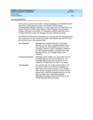 Page 368DEFINITY AUDIX System Release 4.0
Feature Descriptions  585-300-206  Issue 5
May 1999
Voice Mailbox 
348 Feature Operation 
Incoming Mailbox
The inc oming  sec tion of the mailb ox rec eives messag es from DEFINITY AUDIX 
sub sc rib ers, g uest-p assword  users, the DEFINITY AUDIX system 
(nond eliverab le messag e notific ation), and all c allers who are red irec ted  to the 
system throug h the Call Answer features. These messag es may b e saved, 
d eleted , sent b ac k to the send er, or forward ed...