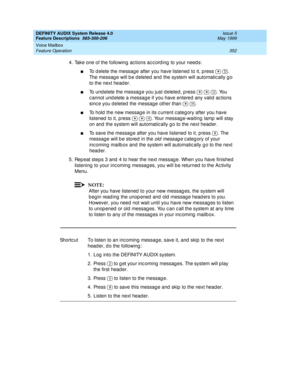 Page 372DEFINITY AUDIX System Release 4.0
Feature Descriptions  585-300-206  Issue 5
May 1999
Voice Mailbox 
352 Feature Operation 
4. Take one of the following ac tions ac c ord ing  to your need s: 
nTo d elete the messag e after you have listened  to it, p ress    . 
The messag e will b e d eleted  and  the system will automatic ally g o 
to the next head er. 
nTo und elete the messag e you just d eleted , p ress      . You 
c annot und elete a messag e if you have entered any valid  ac tions 
sinc e you d...