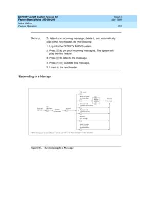 Page 373DEFINITY AUDIX System Release 4.0
Feature Descriptions  585-300-206  Issue 5
May 1999
Voice Mailbox 
353 Feature Operation 
Responding to a Message
Figure 61. Responding to a Message Shortc ut To listen to an inc oming  messag e, d elete it, and  automatic ally 
skip to the next head er, d o the following : 
1. Log  into the DEFINITY AUDIX system. 
2. Press   to g et your incoming messag es. The system will 
p lay the first head er. 
3. Press   to listen to the messag e. 
4. Press     to d elete this...