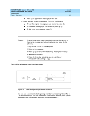 Page 377DEFINITY AUDIX System Release 4.0
Feature Descriptions  585-300-206  Issue 5
May 1999
Voice Mailbox 
357 Feature Operation 
nPress   to app rove the messag e (d o this last). 
9. You are returned  to g etting  messag es. Do one of the following : 
nTo hear the original message you just rep lied  to, p ress  .
nTo d elete the messag e you just rep lied  to, p ress    .
nTo skip  to the next message, p ress  .
Forwarding Messages with Your Comments 
Figure 64. Forwarding Messages with Comments
You c an ad...