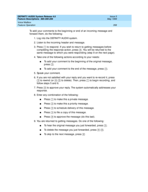 Page 378DEFINITY AUDIX System Release 4.0
Feature Descriptions  585-300-206  Issue 5
May 1999
Voice Mailbox 
358 Feature Operation 
To add  your c omments to the b eg inning  or end  of an inc oming  messag e and  
forward  them, d o the following : 
1. Log  into the DEFINITY AUDIX system. 
2. Listen to the inc oming  head er and  messag e. 
3. Press   to resp ond . If you wish to return to g etting  messag es b efore 
c omp leting  the response ac tion, p ress  . You will b e returned  to the 
same messag e to...