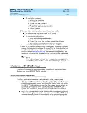 Page 384DEFINITY AUDIX System Release 4.0
Feature Descriptions  585-300-206  Issue 5
May 1999
Voice Mailbox 
364 Interactions with Other Features 
nTo modify the message: 
a. Press   to re-rec ord . 
b . Sp eak your new messag e. 
c . Press   to app rove your rec ording . 
d . Go on to step 6. 
6. Take one of the following ac tions, ac c ord ing  to your need s: 
nTo resend  to the orig inal rec ip ient, g o on to step 7. 
nTo resend  to a new rec ipient: 
a.Enter the new rec ipient’s ad d ress. 
b . Press   to...