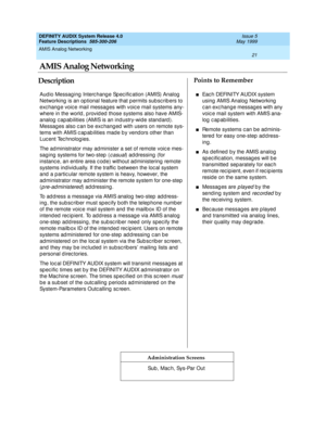 Page 41AMIS Analog Networking 
21  
DEFINITY AUDIX System Release 4.0
Feature Descriptions  585-300-206 Issue 5
May 1999
DescriptionPoints to Remember
Administration Screens
Aud io Messag ing  Interc hang e Sp ec ific ation (AMIS) Analog  
Networking  is an op tional feature that p ermits sub sc rib ers to 
exchang e voice mail messag es with voice mail systems any-
where in the world , p rovid ed  those systems also have AMIS-
analog  c ap ab ilities (AMIS is an ind ustry-wid e stand ard ). 
Messages also c an...