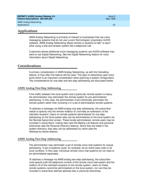 Page 42DEFINITY AUDIX System Release 4.0
Feature Descriptions  585-300-206  Issue 5
May 1999
AMIS Analog Networking 
22 Applications 
Applications
AMIS Analog  Networking  is p rimarily of interest to b usinesses that use voic e 
messag ing  systems that d o not use Luc ent Tec hnolog ies’ p rop rietary AUDIX 
software. AMIS Analog  Networking  allows remote or systems to“ talk”  to eac h 
other using  a d ial-and-answer system like a telephone c all. 
Customers whose ad d itional voic e messag ing  systems use...