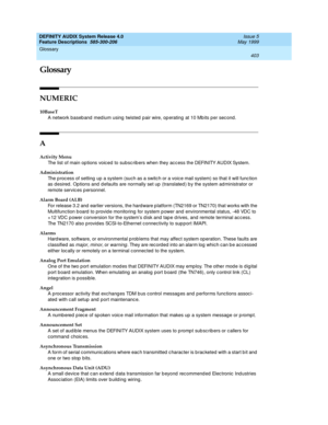 Page 423DEFINITY AUDIX System Release 4.0
Feature Descriptions  585-300-206  Issue 5
May 1999
403
Glossary 
 
Glossary
NUMERIC
10BaseT
A network baseband medium using twisted pair wire, operating at 10 Mbits per second.
A
Activity Menu
The list of main op tions voic ed to subsc rib ers when they acc ess the DEFINITY AUDIX System.
Administration
The p roc ess of setting up a system (such as a switc h or a voice mail system) so that it will func tion 
as desired . Op tions and  defaults are normally set up...