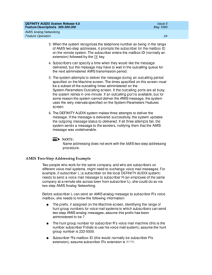 Page 44DEFINITY AUDIX System Release 4.0
Feature Descriptions  585-300-206  Issue 5
May 1999
AMIS Analog Networking 
24 Feature Operation 
3. When the system rec og nizes the telep hone numb er as b eing  in the rang e 
of AMIS two-step  ad d resses, it p romp ts the subsc rib er for the mailb ox ID 
on the remote system. The sub sc riber enters the mailb ox ID (normally an 
extension) followed  b y the   key. 
4. Sub sc rib ers c an spec ify a time when they would  like the messag e 
d elivered , b ut the...