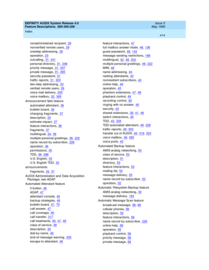 Page 434DEFINITY AUDIX System Release 4.0
Feature Descriptions  585-300-206    Issue 5
May 1999
Index 
414  
nonad ministered recip ient,29
nonverified  remote users,29
onestep  ad d ressing,26
op eration,23
outcalling,31, 241
p ersonal directory,31, 248
p riority message,31, 257
p rivate message,31, 265
security p assword,31
traffic  rep orts,31, 303
two-step  ad d ressing,23
verified  remote users,29
voic e mail d elivery,335
voic e mailbox,32, 365
Announc ement Sets feature
automated attend ant
,36
b ulletin...