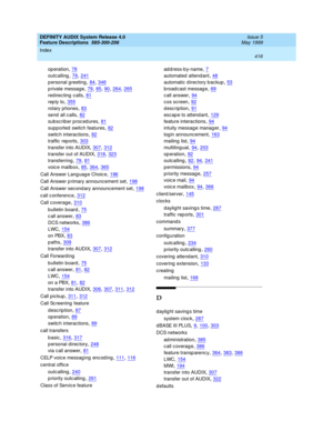 Page 436DEFINITY AUDIX System Release 4.0
Feature Descriptions  585-300-206    Issue 5
May 1999
Index 
416  
op eration,78
outcalling,79, 241
p ersonal greeting,84, 346
p rivate message,79, 85, 90, 264, 265
red irec ting c alls,81
rep ly to,355
rotary phones,83
send  all c alls,82
sub sc rib er p roc ed ures,81
supp orted  switch features,82
switc h interactions,82
traffic  rep orts,303
transfer into AUDIX,307, 312
transfer out of AUDIX,318, 323
transferring,79, 81
voic e mailbox,85, 364, 365
Call Answer Lang...