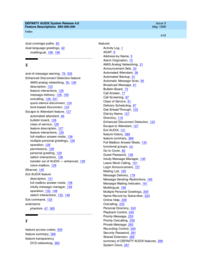 Page 438DEFINITY AUDIX System Release 4.0
Feature Descriptions  585-300-206    Issue 5
May 1999
Index 
418  
dual coverage paths,83
d ual-lang uag e greetings,42
multiling ual,196, 199
E
end -of-messag e warning,79, 335
Enhanc ed  Disc onnec t Detection feature
AMIS analog  networking
,30, 126
description,123
feature interactions,126
messag e d elivery,126, 183
outcalling,126, 241
q uic k-silenc e disc onnect,124
tone-b ased d isc onnec t,124
Esc ap e to Attendant feature,127
automated attend ant,48
b ulletin...