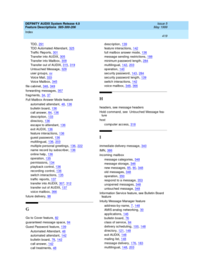 Page 439DEFINITY AUDIX System Release 4.0
Feature Descriptions  585-300-206    Issue 5
May 1999
Index 
419  
TDD,291
TDD Automated Attend ant,325
Tr a ff i c  Re p or t s,301
Transfer into AUDIX,305
Transfer into Mailb ox,309
Transfer out of AUDIX,315, 319
Untouc hed  Messag e,329
user g roup s,xv
Voic e Mail,333
Voic e Mailb ox,345
file c abinet,346, 349
forward ing  messag es,357
frag ments,34, 37
Full Mailb ox Answer Mode feature
automated attend ant
,48, 136
b ulletin board,136
c all answer,84, 136...