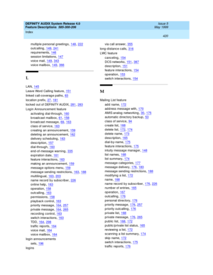 Page 440DEFINITY AUDIX System Release 4.0
Feature Descriptions  585-300-206    Issue 5
May 1999
Index 
420  
multiple p ersonal greetings,148, 222
outcalling,149, 241
req uirements,146
session limitations,147
voic e mail,149, 343
voic e mailbox,149, 366
L
LAN,145
Leave Word  Calling feature,151
linked  c all-coverag e p aths,83
loc ation p refix,27, 181
loc ked  out of DEFINITY AUDIX,281, 283
Log in Announc ement feature
ac tivating  d ial-throug h
,160
broadcast mailbox,61, 158
broadcast message,69, 163
class...