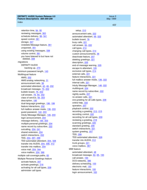 Page 442DEFINITY AUDIX System Release 4.0
Feature Descriptions  585-300-206    Issue 5
May 1999
Index 
422  
retention time,94, 95
reviewing  messag es,363
schedule delivery,98, 341
sp eed  c ontrol,381
storag e,347
Und elete Message feature,361
unop ened,351
using  existing messag es,338
volume control,381
you have listened to but have not 
deleted
,348
mig rations
DEFINITY AUDIX
backing up
,270
minimum p assword  leng th,143
Multiling ual feature
AMIS
,202
AMIS analog  networking,31
announc ement sets,38...