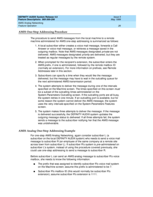 Page 46DEFINITY AUDIX System Release 4.0
Feature Descriptions  585-300-206  Issue 5
May 1999
AMIS Analog Networking 
26 Feature Operation 
AMIS One-Step Addressing Procedure
The p roc ed ure to send  AMIS messag es from the loc al mac hine to a remote 
mac hine ad ministered  for AMIS one-step  add ressing  is summarized as follows: 
1. A loc al subsc riber either c reates a voic e mail messag e, forward s a Call 
Answer or voic e mail messag e, or retrieves a messag e saved  in the 
outgoing mailb ox. Note...