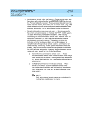 Page 49DEFINITY AUDIX System Release 4.0
Feature Descriptions  585-300-206  Issue 5
May 1999
AMIS Analog Networking 
29 Feature Operation 
— Ad ministered remote voic e mail users — Those remote users who 
have been ad ministered  on the loc al DEFINITY AUDIX system via 
the Remote Sub sc rib er sc reen. These users c an b e ad d ressed  b y 
name and  their names, if rec ord ed , will b e voic ed  b ac k. Only AMIS 
users whose mailb oxes resid e on systems ad ministered  for AMIS 
one-step ad d ressing  c an...