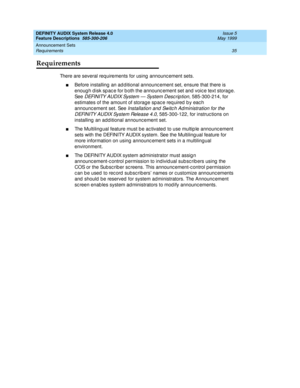 Page 55DEFINITY AUDIX System Release 4.0
Feature Descriptions  585-300-206  Issue 5
May 1999
Announcement Sets 
35 Requirements 
Requirements
There are several requirements for using  announc ement sets. 
nBefore installing an ad ditional announc ement set, ensure that there is 
enoug h d isk sp ac e for b oth the announc ement set and  voic e text storag e. 
See 
DEFI N I TY A U D I X Sy s t e m  —  Sy s t e m  D e s c r i p t i o n, 585-300-214, for 
estimates of the amount of storage spac e req uired  b y...