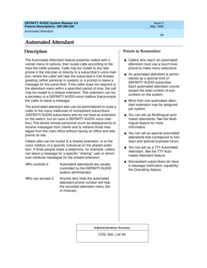 Page 59Automated Attendant 
39  
DEFINITY AUDIX System Release 4.0
Feature Descriptions  585-300-206 Issue 5
May 1999
DescriptionPoints to Remember
Administration Screens
The Automated  Attend ant feature p resents c allers with a 
voic ed  menu of op tions, then routes c alls ac c ord ing  to the 
keys the caller p resses. Calls may b e routed  to any tele-
p hone in the d ial p lan or d irec tly to a sub sc rib er’s voic e mail-
b ox, where the c aller will hear the sub sc rib er’s Call Answer 
g reeting...