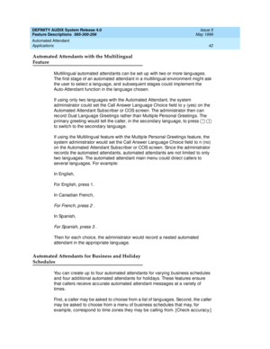 Page 62DEFINITY AUDIX System Release 4.0
Feature Descriptions  585-300-206  Issue 5
May 1999
Automated Attendant 
42 Applications 
Automated Attendants with the Multilingual 
Feature
Multiling ual automated  attendants c an b e set up  with two or more lang uag es. 
The first stag e of an automated  attend ant in a multiling ual environment mig ht ask 
the user to selec t a lang uag e, and  sub seq uent stag es c ould imp lement the 
Auto-Attend ant func tion in the lang uag e c hosen. 
If using  only two lang...