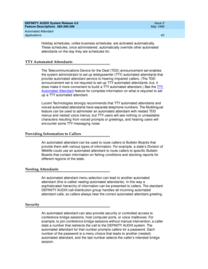 Page 63DEFINITY AUDIX System Release 4.0
Feature Descriptions  585-300-206  Issue 5
May 1999
Automated Attendant 
43 Applications 
Holid ay sc hed ules, unlike b usiness sc hed ules, are ac tivated  automatic ally. 
These sc hedules, once administered, automatically override other automated 
attend ants on the d ay they are sc hed ules for.
TTY Automated Attendants
The Telec ommunic ations Devic e for the Deaf (TDD) announc ement set enab les 
the system ad ministrator to set up teletyp ewriter (TTY) automated...