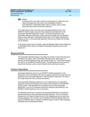 Page 65DEFINITY AUDIX System Release 4.0
Feature Descriptions  585-300-206  Issue 5
May 1999
Automated Attendant 
45 Requirements 
NOTE:
Customers who have larg e numb ers of sub sc rib ers or c allers who use 
rotary-d ial telep hones may want to set the Between Dig its at 
Auto-Attend ant or Stand alone Menu field  to a hig her value to allow 
rotary-d ial users time to enter their selec tions.
If the c aller fails to enter any tones at an automated  attend ant menu, the 
DEFINITY AUDIX system uses the...