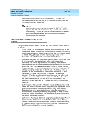 Page 67DEFINITY AUDIX System Release 4.0
Feature Descriptions  585-300-206  Issue 5
May 1999
Automated Attendant 
47 Interactions with Other Features 
nPhantom Extensions:  For System 75 and  Generic  1 switc hes, it is 
nec essary to add  a p ort b oard  for eac h p hantom extension. This is 
not 
nec essary for Generic  3 switc hes. 
NOTE:
Se e  Installation and  Switc h Ad ministration for DEFINITY AUDIX 
System,
 585-300-122, for c omp lete step -b y-step  instruc tions for 
ad ministering  a DEFINITY AUDIX...